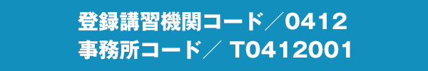 登録講習機関コード／0412 　事務所コード／ T0412001